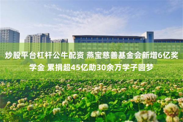 炒股平台杠杆公牛配资 燕宝慈善基金会新增6亿奖学金 累捐超45亿助30余万学子圆梦