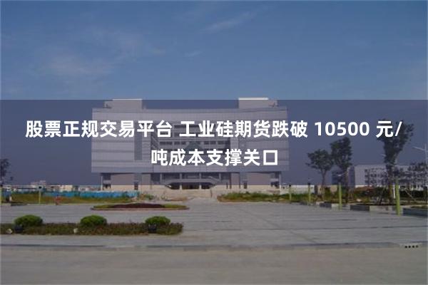 股票正规交易平台 工业硅期货跌破 10500 元/吨成本支撑关口