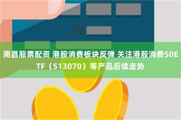 南昌股票配资 港股消费板块反弹 关注港股消费50ETF（513070）等产品后续走势