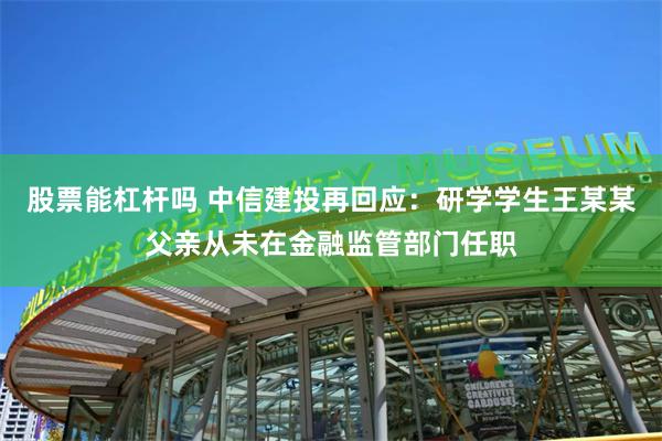 股票能杠杆吗 中信建投再回应：研学学生王某某父亲从未在金融监管部门任职