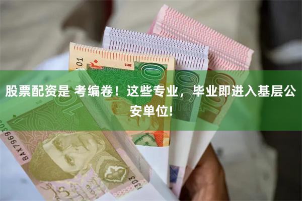 股票配资是 考编卷！这些专业，毕业即进入基层公安单位!