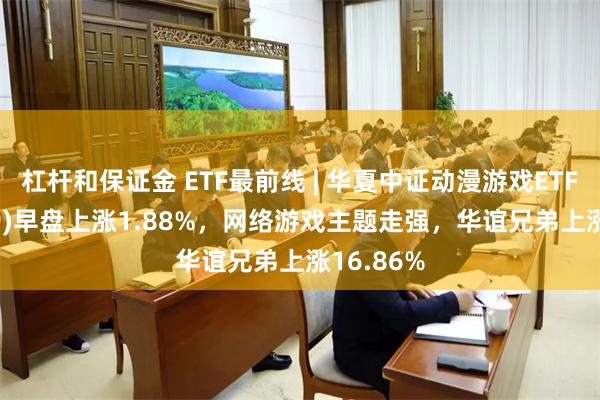 杠杆和保证金 ETF最前线 | 华夏中证动漫游戏ETF(159869)早盘上涨1.88%，网络游戏主题走强，华谊兄弟上涨16.86%