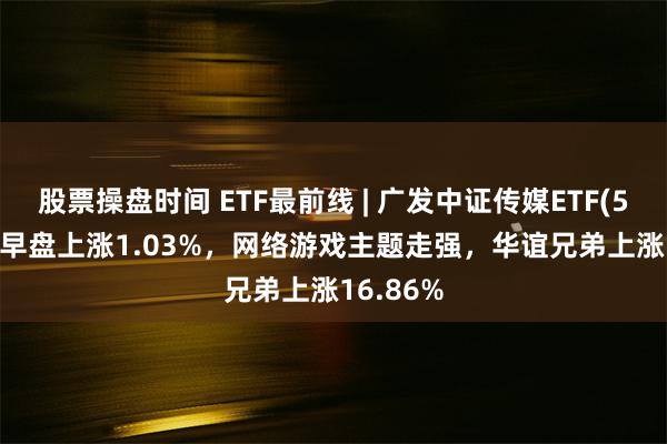 股票操盘时间 ETF最前线 | 广发中证传媒ETF(512980)早盘上涨1.03%，网络游戏主题走强，华谊兄弟上涨16.86%