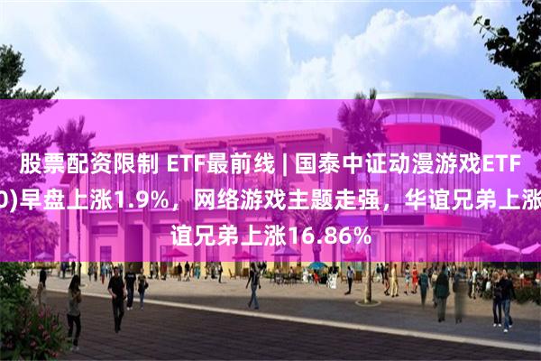 股票配资限制 ETF最前线 | 国泰中证动漫游戏ETF(516010)早盘上涨1.9%，网络游戏主题走强，华谊兄弟上涨16.86%