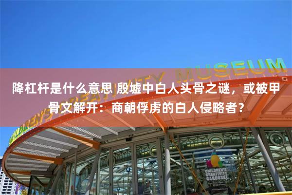 降杠杆是什么意思 殷墟中白人头骨之谜，或被甲骨文解开：商朝俘虏的白人侵略者？