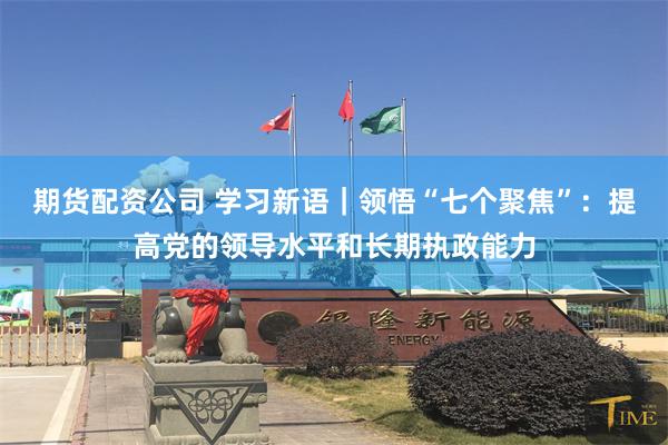 期货配资公司 学习新语｜领悟“七个聚焦”：提高党的领导水平和长期执政能力