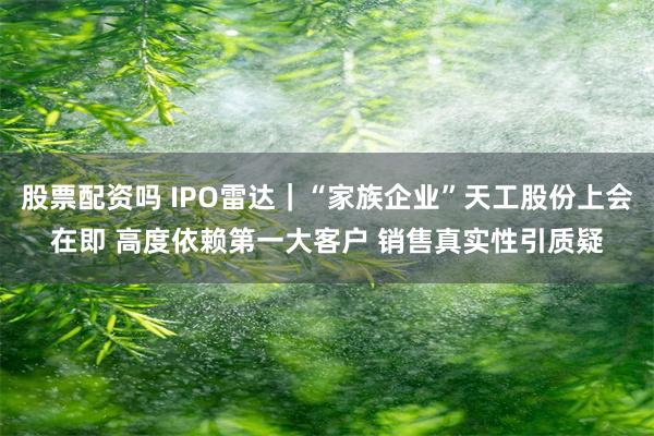 股票配资吗 IPO雷达｜“家族企业”天工股份上会在即 高度依赖第一大客户 销售真实性引质疑