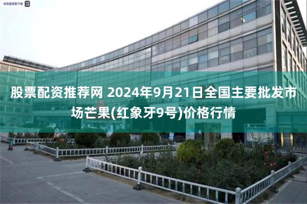 股票配资推荐网 2024年9月21日全国主要批发市场芒果(红象牙9号)价格行情