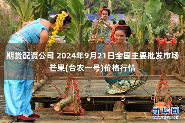 期货配资公司 2024年9月21日全国主要批发市场芒果(台农一号)价格行情