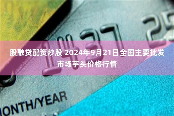 股融贷配资炒股 2024年9月21日全国主要批发市场芋头价格行情