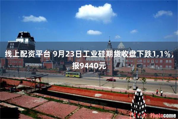 线上配资平台 9月23日工业硅期货收盘下跌1.1%，报9440元