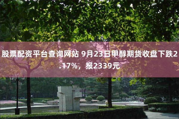 股票配资平台查询网站 9月23日甲醇期货收盘下跌2.17%，报2339元