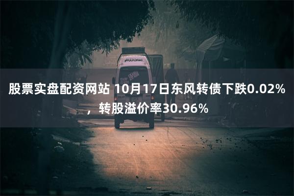 股票实盘配资网站 10月17日东风转债下跌0.02%，转股溢价率30.96%