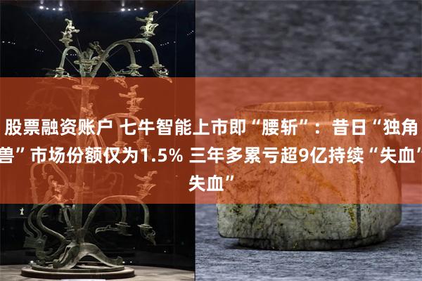 股票融资账户 七牛智能上市即“腰斩”：昔日“独角兽”市场份额仅为1.5% 三年多累亏超9亿持续“失血”