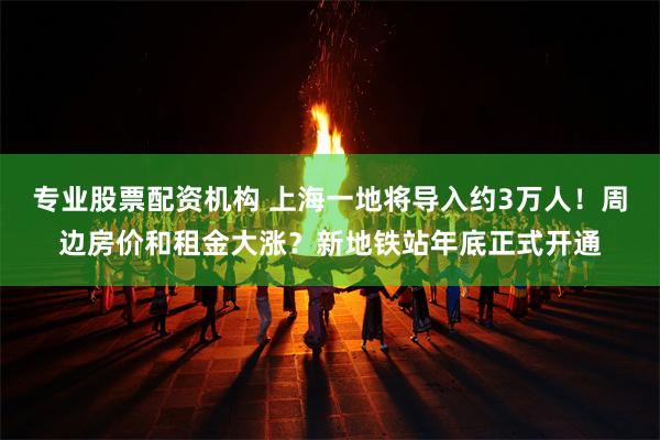 专业股票配资机构 上海一地将导入约3万人！周边房价和租金大涨？新地铁站年底正式开通