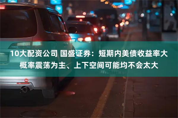 10大配资公司 国盛证券：短期内美债收益率大概率震荡为主、上下空间可能均不会太大