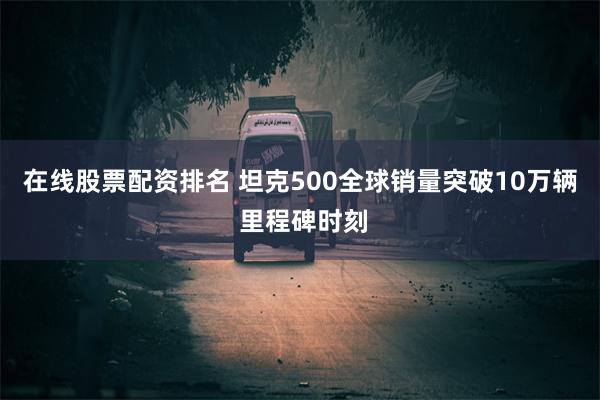 在线股票配资排名 坦克500全球销量突破10万辆 里程碑时刻