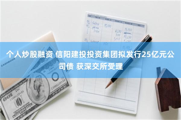 个人炒股融资 信阳建投投资集团拟发行25亿元公司债 获深交所受理