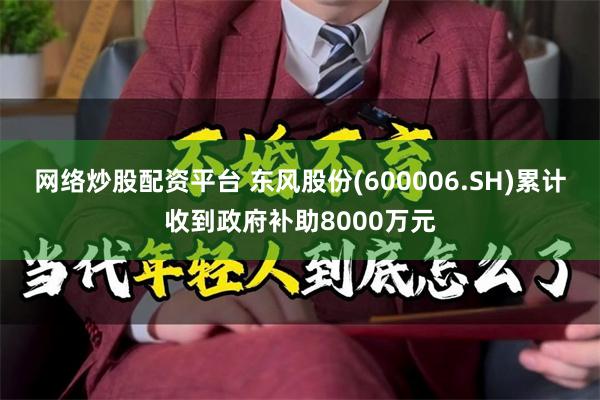 网络炒股配资平台 东风股份(600006.SH)累计收到政府补助8000万元