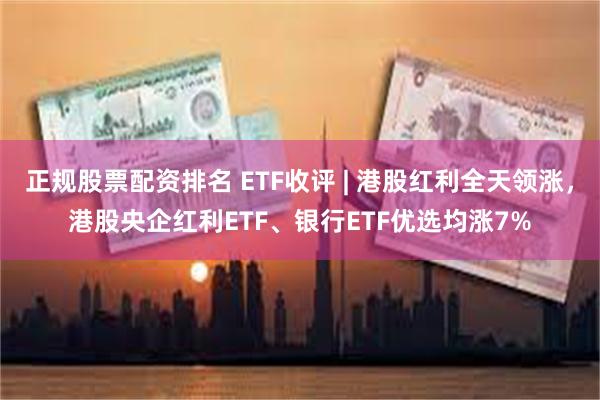 正规股票配资排名 ETF收评 | 港股红利全天领涨，港股央企红利ETF、银行ETF优选均涨7%