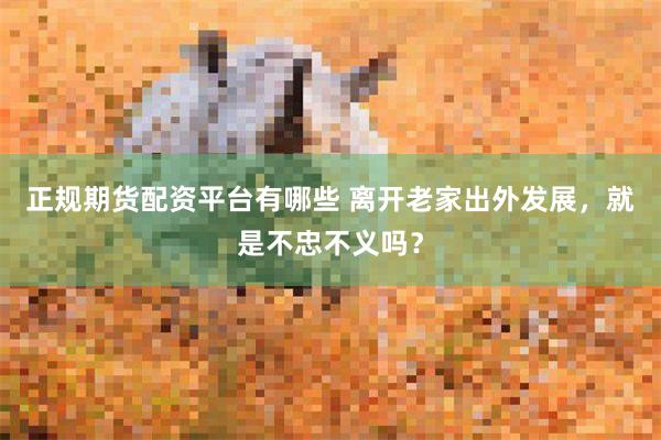 正规期货配资平台有哪些 离开老家出外发展，就是不忠不义吗？