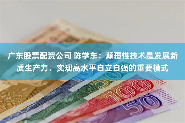 广东股票配资公司 陈学东：颠覆性技术是发展新质生产力、实现高水平自立自强的重要模式