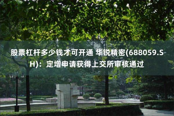 股票杠杆多少钱才可开通 华锐精密(688059.SH)：定增申请获得上交所审核通过