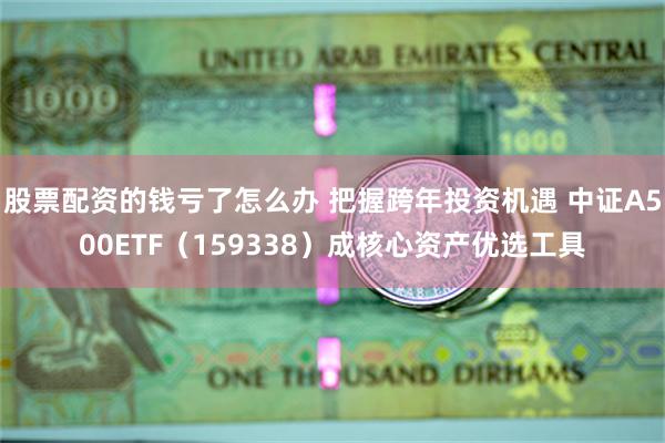 股票配资的钱亏了怎么办 把握跨年投资机遇 中证A500ETF（159338）成核心资产优选工具