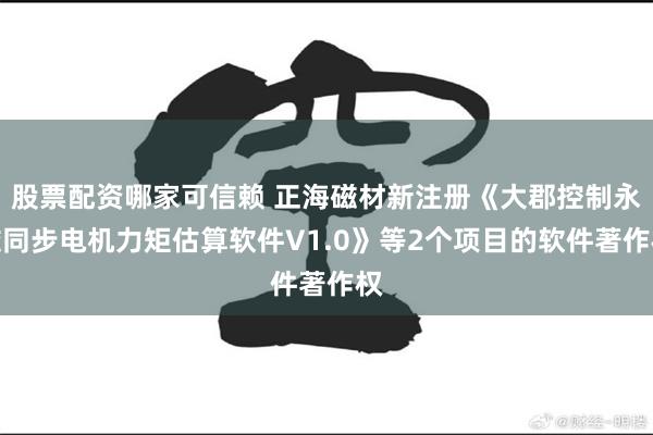 股票配资哪家可信赖 正海磁材新注册《大郡控制永磁同步电机力矩估算软件V1.0》等2个项目的软件著作权