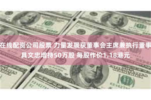 在线配资公司股票 力量发展获董事会主席兼执行董事具文忠增持50万股 每股作价1.18港元