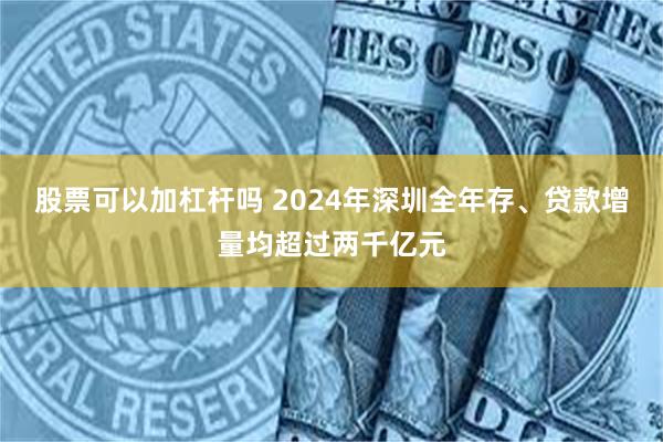 股票可以加杠杆吗 2024年深圳全年存、贷款增量均超过两千亿元