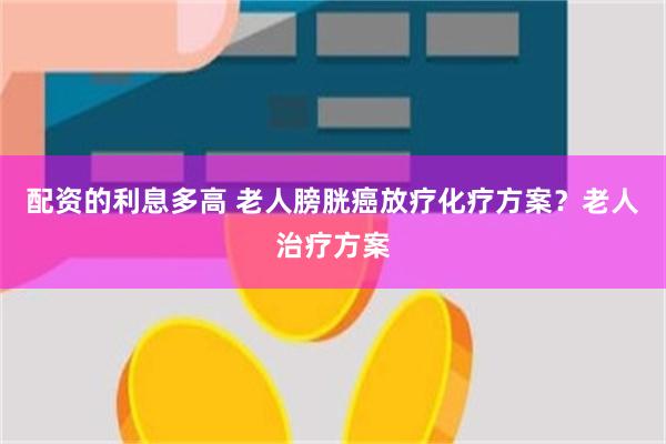 配资的利息多高 老人膀胱癌放疗化疗方案？老人治疗方案