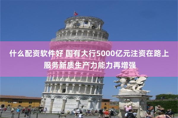 什么配资软件好 国有大行5000亿元注资在路上 服务新质生产力能力再增强