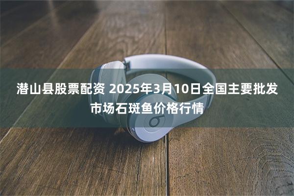 潜山县股票配资 2025年3月10日全国主要批发市场石斑鱼价格行情